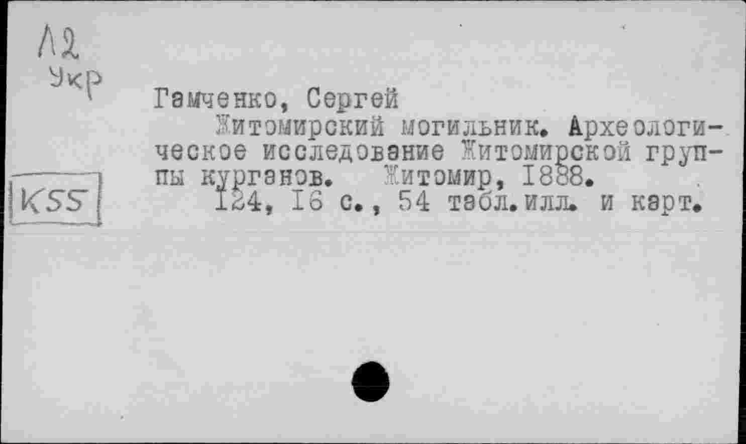 ﻿Лі
KSS
Гамченко, Сергей
Житомирский могильник. Археологическое исследование Житомирской группы курганов. Житомир, 1888.
164, 16 с., 54 табл. илл. и карт.